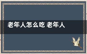 老年人怎么吃 老年人健康的饮食搭配 (老年人怎么吃西洋参)